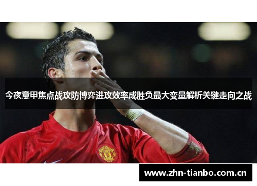 今夜意甲焦点战攻防博弈进攻效率成胜负最大变量解析关键走向之战