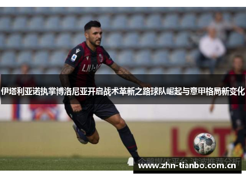 伊塔利亚诺执掌博洛尼亚开启战术革新之路球队崛起与意甲格局新变化