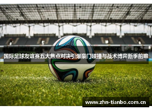 国际足球友谊赛五大焦点对决引爆豪门碰撞与战术博弈新季前瞻